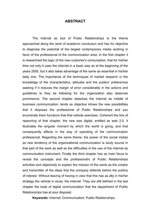 ABSTRACT



       The internet as tool of Public Relationships is the theme
approached along the work of academic conclusion and has for objective
to diagnose the potential of the largest contemporary media working in
favor of the professional of the communication area. In the first chapter it
is researched the logic of the new customer's consumption, that for his/her
time not only it uses the internet in a basic way as at the beginning of the
years 2000, but it also takes advantage of the same as essential in his/her
daily one. The importance of the techniques of market research in the
knowledge of the characteristics, attitudes and the publics' preferences
seeking if it reduces the margin of error considerably in the actions and
guidelines to they be following for the organization also deserves
prominence. The second chapter detaches the internet as middle of
business communication, tends as objective shows the new possibilities
that it disposes the professional of Public Relationships and you
enumerate them functions that that vehicle exercises. Coherent the line of
reasoning of that chapter, the new was digital, entitled as web 2.0, it
illustrates the singular moment by which the world is going, and that
consequently affects in the way of operating of the communication
professional. Regarding the same theme, the power of the social midias
as new tendency of the organizational communication is study source in
that part of the work as well as the difficulties in the use of the internet as
communication instrument. Finally the third chapter has as main focus to
reveal the concepts and the professional's of Public Relationships
activities and objectively to explain the mission of the same as the creator
and transmitter of the ideas that the company defends before the publics
of interest. Without leaving of having in view that this has as ally in his/her
strategy the vehicle in study: the internet. They are still defined in the last
chapter the tools of digital communication that the department of Public
Relationships has at your disposal.
       Keywords: Internet; Communication; Public Relationships.
 