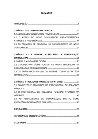 SUMÁRIO



INTRODUÇÃO ........................................................................................... 8


CAPÍTULO 1 - O CONSUMIDOR DE HOJE............................................ 11
1.1 A LÓGICA DE CONSUMO DO NOVO CLIENTE ............................... 11
1.2    O     PERFIL         DO      NOVO         CONSUMIDOR:               CARACTERÍSTICAS,
ATITUDES E PREFERÊNCIAS…........................................................... 14
1.3 AS TÉCNICAS DE PESQUISA NO CONHECIMENTO DO NOVO
CONSUMIDOR ........................................................................................ 21


CAPÍTULO 2 - A INTERNET COMO MEIO DE COMUNICAÇÃO
EMPRESARIAL ....................................................................................... 25
2.1 WEB 2.0: A NOVA ERA DIGITAL ...................................................... 25
2.2 O PODER DAS MÍDIAS SOCIAIS: AS NOVAS TENDÊNCIAS DA
COMUNICAÇÃO ORGANIZACIONAL ..................................................... 29
2.3 OS EMPECILHOS NO USO DA INTERNET COMO ESTRATÉGIA
EMPRESARIAL ........................................................................................ 33


CAPÍTULO 3 - RELAÇÕES PÚBLICAS VIA INTERNET ........................ 37
3.1 CONCEITOS E ATIVIDADES DO PROFISSIONAL DE RELAÇÕES
PÚBLICAS................................................................................................ 37
3.2 O PROFISSIONAL DE RELAÇÕES PÚBLICAS ATUANDO VIA
INTERNET ............................................................................................... 40
3.3     AS      FERRAMENTAS                 DE      COMUNICAÇÃO                 DIGITAL          COMO
ESTRATÉGIA DE RELAÇÕES PÚBLICAS.............................................. 45


CONCLUSÃO .......................................................................................... 53


REFERÊNCIAS BIBLIOGRÁFICAS ........................................................ 55


GLOSSÁRIO ............................................................................................ 57
 