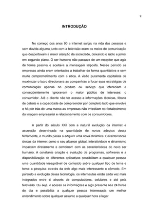 8


                              INTRODUÇÃO



      No começo dos anos 90 a internet surgiu na vida das pessoas e
sem dúvida alguma junto com a televisão eram os meios de comunicação
que despertavam a maior atenção da sociedade, deixando o rádio e jornal
em segundo plano. O ser humano não passava de um receptor que agia
de forma passiva e aceitava a mensagem imposta. Nesse período as
empresas ainda eram orientadas a trabalhar de forma quantitativa e sem
muito comprometimento com a ética. A visão puramente capitalista de
maximizar o lucro direcionava as companhias a focar suas estratégias de
comunicação    apenas    no    produto    ou     serviço    que    ofereciam    e
conseqüentemente     ignoravam    o      maior    público     de   interesse:   o
consumidor. Até o cliente não ter acesso a informações técnicas, fóruns
de debate e a capacidade de compreender por completo tudo que envolve
e há por trás de uma marca as empresas não investiam no fortalecimento
da imagem empresarial e relacionamento com os consumidores.


      A partir do século XXI com a natural evolução da internet e
ascensão   desenfreada    na    quantidade       de   novos    adeptos    dessa
ferramenta, o mundo passa a adquirir uma nova dinâmica. Características
únicas da internet como o seu alcance global, interatividade e dinamismo
impactam diretamente e combinam com as características do novo ser
humano. A constante criação e evolução de programas, softwares e a
disponibilização de diferentes aplicativos possibilitam a qualquer pessoa
uma quantidade inesgotável de conteúdo sobre qualquer tipo de tema e
torna a pesquisa através da web algo mais interessante e cômodo. Em
paralelo a evolução dessa tecnologia, os internautas estão cada vez mais
integrados entre si através de computadores, celulares e até pela
televisão. Ou seja, o acesso as informações é algo presente nas 24 horas
do dia e possibilita a qualquer pessoa interessada um melhor
entendimento sobre qualquer assunto a qualquer hora e lugar.
 