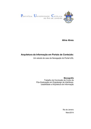 Aline Alves
Arquitetura da Informação em Portais de Conteúdo:
Um estudo de caso da Navegação do Portal UOL
Monografia
Trabalho de Conclusão de Curso da
Pós-Graduação em Ergodesign de Interfaces:
Usabilidade e Arquitetura de Informação
Rio de Janeiro
Maio/2014
 