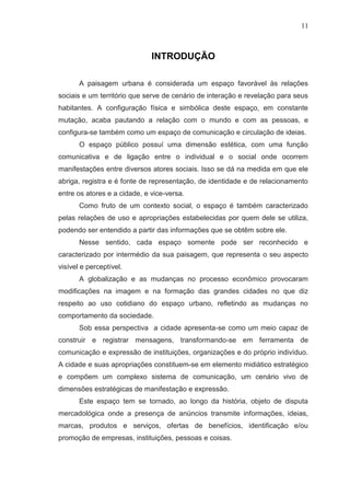 11

INTRODUÇÃO
A paisagem urbana é considerada um espaço favorável às relações
sociais e um território que serve de cenário de interação e revelação para seus
habitantes. A configuração física e simbólica deste espaço, em constante
mutação, acaba pautando a relação com o mundo e com as pessoas, e
configura-se também como um espaço de comunicação e circulação de ideias.
O espaço público possuí uma dimensão estética, com uma função
comunicativa e de ligação entre o individual e o social onde ocorrem
manifestações entre diversos atores sociais. Isso se dá na medida em que ele
abriga, registra e é fonte de representação, de identidade e de relacionamento
entre os atores e a cidade, e vice-versa.
Como fruto de um contexto social, o espaço é também caracterizado
pelas relações de uso e apropriações estabelecidas por quem dele se utiliza,
podendo ser entendido a partir das informações que se obtêm sobre ele.
Nesse sentido, cada espaço somente pode ser reconhecido e
caracterizado por intermédio da sua paisagem, que representa o seu aspecto
visível e perceptível.
A globalização e as mudanças no processo econômico provocaram
modificações na imagem e na formação das grandes cidades no que diz
respeito ao uso cotidiano do espaço urbano, refletindo as mudanças no
comportamento da sociedade.
Sob essa perspectiva a cidade apresenta-se como um meio capaz de
construir e registrar mensagens, transformando-se em ferramenta de
comunicação e expressão de instituições, organizações e do próprio indivíduo.
A cidade e suas apropriações constituem-se em elemento midiático estratégico
e compõem um complexo sistema de comunicação, um cenário vivo de
dimensões estratégicas de manifestação e expressão.
Este espaço tem se tornado, ao longo da história, objeto de disputa
mercadológica onde a presença de anúncios transmite informações, ideias,
marcas, produtos e serviços, ofertas de benefícios, identificação e/ou
promoção de empresas, instituições, pessoas e coisas.

 