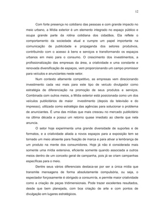 12

Com forte presença no cotidiano das pessoas e com grande impacto no
meio urbano, a Mídia exterior é um elemento integrado no espaço público e
ocupa grande parte da rotina cotidiana dos cidadãos. Ela reflete o
comportamento da sociedade atual e cumpre um papel importante na
comunicação

de

publicidade

e

propaganda

dos

setores

produtivos,

contribuindo com o acesso à bens e serviços e transformando os espaços
urbanos em meio para o consumo. O crescimento dos investimentos, a
profissionalização das empresas da área, a criatividade e uma constante e
renovada diversificação de espaços, vem proporcionando um campo promissor
para veículos e anunciantes neste setor.
Num contexto altamente competitivo, as empresas vem direcionando
investimento cada vez mais para este tipo de veículo divulgador como
estratégia de diferenciação na promoção de seus produtos e serviços.
Combinada com outros meios, a Mídia exterior está posicionada como um dos
veículos publicitários de maior

investimento (depois da televisão e do

impresso), utilizada como estratégia das agências para solucionar o problema
de anunciantes. É uma das mídias que mais cresceu no mercado publicitário
na última década e possui um retorno quase imediato ao cliente que nela
anuncia.
O setor hoje experimenta uma grande diversidade de suportes e de
formatos, e a criatividade aliada a novos espaços para a exposição tem se
tornado um meio atraente para fixação de marca e para ativar a lembrança de
um produto na mente dos consumidores. Hoje já não é considerada mais
somente uma mídia extensiva, eficiente somente quando associada a outros
meios dentro de um conceito geral de campanha, pois já se criam campanhas
específicas para o meio.
Dentre seus vários diferenciais destaca-se por ser a única mídia que
transmite mensagens de forma absolutamente compulsória, ou seja, o
espectador forçosamente é obrigado a consumi-la, e permite maior criatividade
como a criação de peças tridimensionais. Pode trazer excelentes resultados,
desde que bem planejada, com boa criação de arte e com pontos de
divulgação em lugares estratégicos.

 