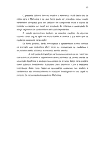 13

O presente trabalho buscará mostrar a relevância atual deste tipo de
mídia para o Marketing e de que forma pode ser entendido como veículo
transmissor adequado para ser utilizado em campanhas locais e capaz de
impactar o mercado em geral, em amplitude de cobertura e capacidade de
atingir segmentos de consumidores em locais importantes.
O estudo demonstrará também as recentes medidas de algumas
cidades contra alguns tipos de mídia exterior e analisa o que esse tipo de
mudança representa para o setor.
De forma paralela, serão investigados e apresentados dados colhidos
no mercado que pretendem aferir como os profissionais de marketing e
anunciantes estão utilizando e avaliando a mídia exterior.
A motivação de investigar partiu da necessidade de se responder
com dados atuais sobre a trajetória desse veículo no Rio de janeiro através de
uma visão diacrônica, e ainda da necessidade de levantar dados para avaliá-la
como potencial investimento publicitário para empresas. Com a crescente
importância deste meio, fazem-se necessárias pesquisas que ajudem a
fundamentar seu desenvolvimento e inovação, investigando o seu papel no
contexto da comunicação integrada de Marketing.

 