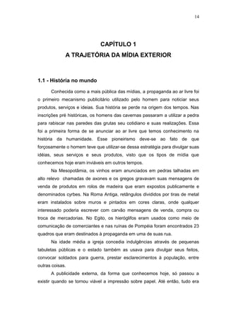 14

CAPÍTULO 1
A TRAJETÓRIA DA MÍDIA EXTERIOR

1.1 - História no mundo
Conhecida como a mais pública das mídias, a propaganda ao ar livre foi
o primeiro mecanismo publicitário utilizado pelo homem para noticiar seus
produtos, serviços e ideias. Sua história se perde na origem dos tempos. Nas
inscrições pré históricas, os homens das cavernas passaram a utilizar a pedra
para rabiscar nas paredes das grutas seu cotidiano e suas realizações. Essa
foi a primeira forma de se anunciar ao ar livre que temos conhecimento na
história da humanidade. Esse pioneirismo deve-se ao fato de que
forçosamente o homem teve que utilizar-se dessa estratégia para divulgar suas
idéias, seus serviços e seus produtos, visto que os tipos de mídia que
conhecemos hoje eram inviáveis em outros tempos.
Na Mesopotâmia, os vinhos eram anunciados em pedras talhadas em
alto relevo chamadas de axones e os gregos gravavam suas mensagens de
venda de produtos em rolos de madeira que eram expostos publicamente e
denominados cyrbes. Na Roma Antiga, retângulos divididos por tiras de metal
eram instalados sobre muros e pintados em cores claras, onde qualquer
interessado poderia escrever com carvão mensagens de venda, compra ou
troca de mercadorias. No Egito, os hieróglifos eram usados como meio de
comunicação de comerciantes e nas ruínas de Pompéia foram encontrados 23
quadros que eram destinados à propaganda em uma de suas rua.
Na idade média a igreja concedia indulgências através de pequenas
tabuletas públicas e o estado também as usava para divulgar seus feitos,
convocar soldados para guerra, prestar esclarecimentos à população, entre
outras coisas.
A publicidade externa, da forma que conhecemos hoje, só passou a
existir quando se tornou viável a impressão sobre papel. Até então, tudo era

 