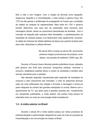 15

feito a mão e sem imagens. Com a criação de técnicas como tipografia,
xilogravura, litografia e a cromolitografia, o meio evoluiu e ganhou força. Em
1772 era tão grande a proliferação da propaganda na França que a profissão
de colador de cartazes foi regulamentada. Mais tarde em 1791 o governo
francês determinou que esse tipo de publicidade seria exclusiva para
mensagens oficiais, devido ao crescimento desordenado da atividade. Com a
invenção da litografia pelo austríaco Alois Senefelder, o aperfeiçoamento da
impressão de cartazes passou a se desenvolver mais rapidamente, tornandose objeto de interesse de artistas plásticos da época que queriam produzir para
esse meio. Straubhaar e LaRose afirmam:
“No século XIX e começo do século XX, anunciantes
pintavam imagens promocionais de produtos, como
tabaco, nas paredes de estábulos” (2004, pag. 36).

Durante a Primeira Guerra Mundial painéis publicitários foram utilizados
pelo governo dos EUA para promover campanhas políticas, incentivar o
consumo, estabelecer padrões éticos e morais na sociedade e também para
recrutar voluntários para o combate.
Nas décadas seguintes impulsionada pela expansão da sociedade do
consumo e pelo crescimento dos mercados, o meio foi adquirindo técnicas
cada vez mais sofisticadas com relação a formatos e mensagem e tornou-se
parte integrante do cenário das grandes metrópoles no mundo. Mesmo com o
aparecimento da TV, que atraiu para si grandes quantias dos investimentos
em campanhas publicitárias, a mídia exterior não perdeu força porque foi
entendida como um meio de comunicação direta insubstituível.

1.2 - A mídia exterior no Brasil

Durante o século XX a mídia exterior passou por vários processos de
profissionalização e padronização integrando-se cada vez mais ao processo de
industrialização e da comunicação de massa no Brasil.

 