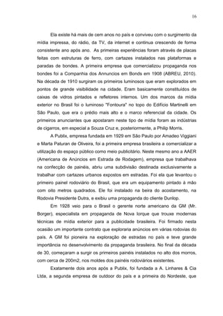 16

Ela existe há mais de cem anos no país e conviveu com o surgimento da
mídia impressa, do rádio, da TV, da internet e continua crescendo de forma
consistente ano após ano. As primeiras experiências foram através de placas
feitas com estruturas de ferro, com cartazes instalados nas plataformas e
paradas de bondes. A primeira empresa que comercializou propaganda nos
bondes foi a Companhia dos Annuncios em Bonds em 1908 (ABREU, 2010).
Na década de 1910 surgiram os primeiros luminosos que eram explorados em
pontos de grande visibilidade na cidade. Eram basicamente constituídos de
caixas de vidros pintados e refletores internos. Um dos marcos da mídia
exterior no Brasil foi o luminoso "Fontoura" no topo do Edifício Martinelli em
São Paulo, que era o prédio mais alto e o marco referencial da cidade. Os
primeiros anunciantes que apostaram neste tipo de mídia foram as indústrias
de cigarros, em especial a Souza Cruz e, posteriormente, a Philip Morris.
A Publix, empresa fundada em 1929 em São Paulo por Amadeo Viggiani
e Marta Paturan de Oliveira, foi a primeira empresa brasileira a comercializar a
utilização do espaço público como meio publicitário. Neste mesmo ano a AAER
(Americana de Anúncios em Estrada de Rodagem), empresa que trabalhava
na confecção de painéis, abriu uma subdivisão destinada exclusivamente a
trabalhar com cartazes urbanos expostos em estradas. Foi ela que levantou o
primeiro painel rodoviário do Brasil, que era um equipamento pintado à mão
com oito metros quadrados. Ele foi instalado na beira do acostamento, na
Rodovia Presidente Dutra, e exibiu uma propaganda do cliente Dunlop.
Em 1928 veio para o Brasil o gerente norte americano da GM (Mr.
Borger), especialista em propaganda de Nova Iorque que trouxe modernas
técnicas de mídia exterior para a publicidade brasileira. Foi firmado nesta
ocasião um importante contrato que exploraria anúncios em várias rodovias do
país. A GM foi pioneira na exploração de estradas no país e teve grande
importância no desenvolvimento da propaganda brasileira. No final da década
de 30, começaram a surgir os primeiros painéis instalados no alto dos morros,
com cerca de 200m2, nos moldes dos painéis rodoviários existentes.
Exatamente dois anos após a Publix, foi fundada a A. Linhares & Cia
Ltda, a segunda empresa de outdoor do país e a primeira do Nordeste, que

 