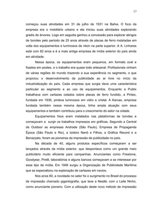 17

começou suas atividades em 31 de julho de 1931 na Bahia. O foco da
empresa era o mobiliário urbano e ela iniciou suas atividades explorando
gradis de árvores. Logo em seguida ganhou a concessão para explorar abrigos
de bondes pelo período de 25 anos através de placas de ferro instaladas em
volta dos equipamentos e luminosos de néon na parte superior. A A. Linhares
está com 82 anos e é a mais antiga empresa de mídia exterior do país ainda
em atividade.
Nessa época, os equipamentos eram pequenos, em formato oval e
fixados em postes, e o trabalho era quase todo artesanal. Profissionais vinham
de várias regiões do mundo trazendo a sua experiência no segmento, o que
propiciou o desenvolvimento da publicidade ao ar livre no início da
industrialização do país. Cada empresa que surgia dava uma característica
particular ao segmento e ao uso de equipamentos. Enquanto a Publix
trabalhava com cartazes colados sobre placas de ferro fundido, a Pintex,
fundada em 1936, pintava luminosos em vidro e cristal. A Karvas, empresa
fundada também nessa mesma época, tinha ampla atuação com seus
equipamentos e também contribuiu para o crescimento do setor na cidade.
Equipamentos fixos eram instalados nas plataformas de bondes e
começavam a surgir os trabalhos impressos em gráficas. Segundo a Central
de Outdoor as empresas Andrade (São Paulo), Empresa de Propaganda
Época (São Paulo e Rio), a Izidoro Nanô e Filhos, a Gráfica Record e a
Benazzato, foram as pioneiras da impressão de publicidade no país.
Na década de 40, alguns produtos específicos começaram a ser
lançados através da mídia exterior, que despontava como um grande meio
publicitário muito eficiente para campanhas. Anunciantes como Firestone,
Goodyear, Pirelli, laboratórios e alguns bancos começavam a se interessar por
esse tipo de mídia. Em 1946 surgiu a Organização de Publicidade Marítima
que se especializou na exploração de cartazes em navios.
Nos anos 60, a novidade no setor foi o surgimento no Brasil do processo
de impressão chamado gigantografia, que teve a Nestlé, com o Leite Ninho,
como anunciante pioneiro. Com a utilização deste novo método de impressão

 
