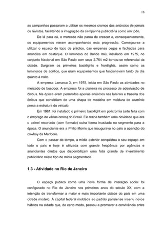 18

as campanhas passaram a utilizar os mesmos cromos dos anúncios de jornais
ou revistas, facilitando a integração da campanha publicitária como um todo.
De lá para cá, o mercado não parou de crescer e, consequentemente,
os equipamentos vieram acompanhando esta progressão. Começou-se a
utilizar o espaço do topo de prédios, das empenas cegas e fachadas para
anúncios em destaque. O luminoso do Banco Itaú, instalado em 1975, no
conjunto Nacional em São Paulo com seus 2.754 m2 tornou-se referencial da
cidade. Surgiram os primeiros backlights e frontlights, assim como os
luminosos de acrílico, que eram equipamentos que funcionavam tanto de dia
quanto à noite.
A empresa Lamarca 3, em 1978, inicia em São Paulo as atividades no
mercado de busdoor. A empresa foi a pioneira no processo de adesivação de
ônibus. Na época eram permitidos apenas anúncios nas laterais e traseira dos
ônibus que consistiam de uma chapa de madeira em moldura de alumínio
presa a estrutura do veículo.
Em 1981, foi instalado o primeiro backlight em policromia (arte feita com
o emprego de várias cores) do Brasil. Ele trazia também uma novidade que era
o painel recortado (com formato) outra forma inusitada no segmento para a
época. O anunciante era a Philip Morris que inaugurava no país a aparição do
cowboy da Marlboro.
Com o passar do tempo, a mídia exterior conquistou o seu espaço em
todo o país e hoje é utilizada com grande freqüência por agências e
anunciantes diretos que disponibilizam uma fatia grande de investimento
publicitário neste tipo de mídia segmentada.

1.3 - Atividade no Rio de Janeiro

O espaço público como uma nova forma de interação social foi
configurado no Rio de Janeiro nos primeiros anos do século XX, com a
intenção de transformar a maior e mais importante cidade do país em uma
cidade modelo. A capital federal moldada ao padrão parisiense inseriu novos
hábitos na cidade que, de certo modo, passou a promover a convivência entre

 