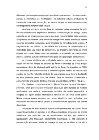 19

diferentes classes que caracterizam a multiplicidade urbana. Um novo cenário
passou a intensificar as modificações no cotidiano urbano produzindo no
transeunte uma nova percepção, ao mesmo tempo em que apresentava um
novo repertório de referências visuais.
A cidade moderna apresentava ao indivíduo várias novidades, fazendo
do seu cotidiano uma experiência sensorial. A constituição do espaço urbano
estendia-se ao progresso que estava nas ruas movimentadas pelo comércio.
Era preciso estabelecer uma forma de dialogar com esses indivíduos nessas
mesmas condições instauradas pelo processo de remodelamento urbano. A
fragmentação das mídias, a velocidade do processo de urbanização e a
mobilidade cada vez maior do consumidor, fez crescer a relevância da mídia
exterior na cidade. Havia uma necessidade de expansão de mercadorias,
modos, saberes, cultura e entretenimento para uma população consumidora.
A primeira atividade de publicidade exterior que se tem registro na
cidade do Rio de Janeiro foi através de Álvaro Fernandes da Costa Braga,
comerciante, dono da fábrica de café Moinho de Ouro. Ele importou em 1898,
um automóvel Benz de 8 cavalos e instalou na parte traseira do veículo uma
espécie de moinho holandês, símbolo da sua empresa, para fazer a divulgação
de seus produtos pelas ruas da cidade. Esta foi também considerada a
primeira mídia ambulante do Brasil (Revista Quatro Rodas, Nº 507, Pág. 24).
Em 1900 era comum nas ruas do Rio os "homens reclame" divulgando
produtos. Eram pessoas que circulavam pelas ruas com 2 placas de madeira
penduradas nos ombros, anunciando produtos de vários segmentos, a
chegada de algum artista internacional famoso, de um circo, entre outros.
Nesta mesma época surgiram os carros alegóricos com anúncios, que
circulavam no carnaval de rua carioca e tinham anúncios aplicados nas laterais
do veículo.
As peças de mídia exterior e publicidade precursoras na cidade foram
os painéis pintados em paredes e em chapas instaladas em pontos de grande
visibilidade. Os anúncios que se expressavam em um tom pessoal e
reproduziam uma linguagem estritamente informativa, já não atendiam à
comunicação da nova cidade. A propaganda que se espalhou sobre vários

 