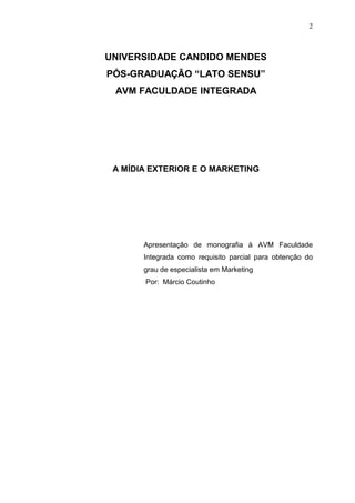 2

UNIVERSIDADE CANDIDO MENDES
PÓS-GRADUAÇÃO “LATO SENSU”
AVM FACULDADE INTEGRADA

A MÍDIA EXTERIOR E O MARKETING

Apresentação de monografia à AVM Faculdade
Integrada como requisito parcial para obtenção do
grau de especialista em Marketing
Por: Márcio Coutinho

 