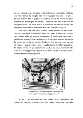 20

suportes no novo século apropriou-se da modernidade vivenciada e introduziu
uma nova técnica de redação, com uma linguagem que passou a propor
diálogos criativos com o público. O desenvolvimento da cultura impressa,
acrescido da reprodução de imagens, tornou-se um forte diferencial na
linguagem visual.

Já nessa época, a publicidade caracterizou-se por uma

linguagem de apropriação de espaços, em que a cidade era o suporte.
Inseridos no cotidiano urbano carioca, os bondes elétricos, que uniam o
centro ao subúrbio e aos bairros à beira mar, foram amplamente utilizados
como suporte pelos cartazes de propaganda. O objetivo era trazer para o
cotidiano os produtos/marcas, colocando-os próximos ao seus consumidores.
Os bondes apresentavam anúncios fixados do lado de fora e nas paredes
internas do veículo, produzindo uma sensação atraente e inédita nos usuários.
Ao mesmo tempo em que estimulavam a cultura da leitura em movimento,
levavam as mensagens dos produtos de um canto a outro da cidade, fixandoas na memória visual da população.

Figura 1 - Placas publicitárias na parte interna de bonde
Fonte: http://oriodeantigamente.blogspot.com.br/

No início, as ilustrações em sua maioria, eram desenhadas por
profissionais das artes gráficas da imprensa carioca, como Julião Machado,

 