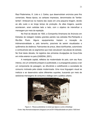 21

Raul Pederneiras, K. Lixto e J. Carlos, que desenvolviam anúncios para fins
comerciais. Nessa época, os cartazes impressos, denominados de "lambelambe", limitavam-se na maioria das vezes em uma pequena tiragem, devido
ao alto custo e ao longo tempo de produção. As altas tiragens, quando
aconteciam, eram exibidas lado a lado, com o objetivo de intensificar a
mensagem por meio da repetição.
No final da década de 1920, a Companhia Americana de Anúncios em
Estradas de rodagem instalou grandes painéis nas estradas Rio-Petrópolis e
Rio-São

Paulo.

Alguns

equipamentos

traziam

a

inovação

da

tridimensionalidade e, pelo tamanho, possíveis de serem visualizados a
quilômetros de distância. Fabricantes de pneus, óleos lubrificantes, automóveis
e combustíveis são os segmentos que mais veiculavam nas placas de estrada.
No final desta década, há registros das primeiras divulgações da Coca-Cola
em mídia exterior no país (CADENA, 2001).
A metrópole capital, refletora da modernidade do país, com seu fluxo
intenso, era um ambiente próspero à publicidade, e a propaganda passou a ser
um componente da paisagem, se difundindo e solidificando a sociedade de
consumo motivada pela cidade modernizada. Uma nova linguagem visual se
instituía e se desenvolvia sobre diferentes suportes, buscando por meio de
sedutoras mensagens de consumo o diálogo com o público urbano.

Figura 2 - Placas publicitárias no túnel que ligava o Leme à Botafogo
Fonte: http://lemedoriodejaneiro.blogspot.com.br/2011/05/publicidade-em-pleno-1928.html

 