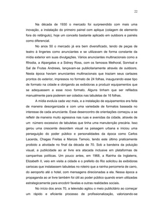 22

Na década de 1930 o mercado foi surpreendido com mais uma
inovação, a instalação do primeiro painel com aplique (colagem de elemento
fora do retângulo), hoje um conceito bastante aplicado em outdoors e painéis
como diferencial.
No anos 50 o mercado já era bem diversificado, tendo de peças de
teatro à lingeries como anunciantes e se utilizavam de forma constante da
mídia exterior em suas divulgações. Vários anunciantes multinacionais como a
Rhodia, a Alpargatas e a Sidney Ross, com os famosos Melhoral, Sonrisal e
Sal de Frutas Andrews, lançavam-se publicitariamente através de outdoors.
Nesta época haviam anunciantes multinacionais que traziam seus cartazes
prontos do exterior, impressos no formato de 24 folhas, inaugurando esse tipo
de formato na cidade e obrigando as exibidoras a produzir equipamentos que
se adequassem a esse novo formato. Alguns tinham que ser refilados
manualmente para poderem ser colados nas tabuletas de 16 folhas.
A mídia evoluía cada vez mais, e a instalação de equipamentos era feita
de maneira desorganizada e com uma variedade de formatos baseada no
interesse de cada anunciante. Esse desencontro de orientações começou a se
refletir de maneira muito agressiva nas ruas e avenidas da cidade, através de
um número excessivo de tabuletas que tinha uma manutenção precária. Isso
gerou uma crescente desordem visual na paisagem urbana e iniciou uma
perseguição do poder público e personalidades da época como Carlos
Lacerda, Chagas Freitas e Marcos Tamoio, tendo este último praticamente
proibido a atividade no final da década de 70. Sob a bandeira da poluição
visual, a publicidade ao ar livre era atacada inclusive em plataformas de
campanhas políticas. Um pouco antes, em 1968, a Rainha da Inglaterra,
Elizabeth II, veio em visita a cidade e o prefeito do Rio solicitou às exibidoras
cariocas que instalassem tabuletas no roteiro que a rainha percorreria de carro,
do aeroporto até o hotel, com mensagens direcionadas a ela. Nessa época a
propaganda ao ar livre também foi útil ao poder público quando eram utilizadas
estrategicamente para encobrir favelas e outras realidades sociais.
No início dos anos 70, a televisão agitou o meio publicitário ao começar
um

rápido

e

eficiente

processo

de

profissionalização, valorizando-se

 