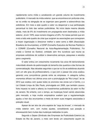 23

rapidamente como mídia e canalizando um grande volume de investimento
publicitário. A mercado da mídia exterior, que se encontrava em profunda crise,
se viu então na obrigação de se organizar para garantir a sobrevivência das
exibidoras. Em meio a este quadro o setor viu despencar a sua participação
percentual no bolo das verbas publicitárias. No início desta mesma década
citada, mais de 6% do investimento em propaganda eram destinados a mídia
exterior. Já em 1976, esse número chegaria a 0,8%. Foi nesse período que em
meio a todo este quadro de crise que surgiram as associações que começaram
a trazer organização e direcionar melhor o setor como a ABA (Associação
Brasileira de Anunciantes), a CENP (Conselho Executivo de Normas Padrão) e
o CONAR (Conselho Nacional de Auto-Regulamentação Publicitária). Foi
criada a Central do Outdoor, entidade sem fins lucrativos que reunia as
empresas exibidoras de outdoor e desenvolvia serviços, pesquisas e estudos
para o segmento.
O setor entrou em crescimento novamente nos anos 90 demonstrando
maturidade através da padronização do tamanho dos quadros e das formas de
comercialização. Nas décadas seguintes o que se viu foi as exibidoras atuando
com um alto grau de profissionalismo, o que com o passar dos anos acabou
gerando uma concorrência grande entre as empresas. A categoria sofreu
momentos difíceis nos últimos anos com a promulgação da "Rio Limpo", lei de
2012 que acabou com quase todos os anúncios nas zonas sul e Centro, e a
Lei Cidade Limpa de São Paulo, promulgada em 2006, que também causou
forte impacto no setor e alterou os investimentos publicitários do setor no Rio
de Janeiro. No entanto, com o tempo, as mudanças foram sendo absorvidas
pelo mercado, e hoje muitos empresários avaliam que a regulamentação
ajudou a tirar dos anunciantes o medo de terem suas imagens associadas à
poluição visual.
Apesar de ser alvo de uma espécie de “caça às bruxas”, o mercado de
mídia exterior vem, com muitos ajustes, consolidando sua posição e
atravessando bem muitas das mudanças realizadas no país.
Segundo a Sepex (Sindicato das Empresas de Publicidade Exterior) do
Estado do Rio de Janeiro, o meio vem tendo um crescimento aquém do

 