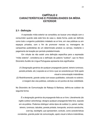 25

CAPÍTULO 2
CARACTERÍSTICAS E POSSIBILIDADES DA MÍDIA
EXTERIOR

2.1 - Definição
A expressão mídia exterior se consolidou ao buscar uma relação com o
consumidor quando este está fora de casa e, desta forma, pode ser definida
como todo o engenho publicitário instalado ao ar livre, em vias públicas ou em
espaços privados, com o fim de promover marcas ou mensagens de
campanhas publicitárias de um determinado produto ou serviço, mediante o
pagamento de locação por período predeterminado.
Em virtude de não existir uma definição específica para a expressão
“mídia exterior”, considerou-se a definição da palavra “outdoor”, que no Novo
Dicionário Aurélio da Língua Portuguesa apresenta dois significados:

(1) Designação genérica de qualquer propaganda (painel, letreiro luminoso,
parede pintada, etc.) exposta ao ar livre e que se caracteriza por forte apelo
visual e comunicação instantânea.
(2) Restritivamente, grande cartaz com essas qualidades, colocado no exterior,
à margem das vias públicas, estradas ou em pontos de boa visibilidade.

No Dicionário de Comunicação de Rabaça & Barbosa, definiu-se outdoor da
seguinte forma:

É a designação genérica da propaganda feita ao ar livre. Literalmente (do
inglês outdoor advertising), designa qualquer propaganda feita fora, exposta
em via pública. Podemos distinguir vários tipos de outdoor (v. painel, cartaz,
letreiro, luminoso, tabuleta, parede pintada, transporte, anúncio-sanduíche,
over-lay, backlight), que apresentam, contudo, como características
constantes, grande poder de comunicação, apelo visual e leitura instantânea,

 