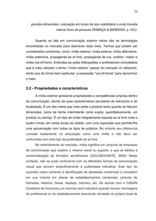 26

grandes dimensões, colocação em locais de boa visibilidade e onde transita
intenso fluxo de pessoas (RABAÇA & BARBOSA, p. 431).

Quando se fala em comunicação exterior vários são as termologias
encontradas no mercado para descrever esse meio. Termos que podem ser
considerados sinônimos, como: mídia exterior, mídia externa, mídia alternativa,
mídia extensiva, propaganda ao ar livre, propaganda de rua, outdoor, indoor e
mídia out-of-home. Entendeu-se pelas bibliografias e profissionais consultados
que é mais utilizado o termo “mídia exterior” apesar do mercado vir utilizando,
ainda que de forma bem particular, a expressão "out-of-home" para denominar
o meio.

2.2 - Propriedades e características
A mídia exterior apresenta propriedades e competências próprias dentro
da comunicação, devido às suas características peculiares de estruturas e de
localização. É um dos meios que mais exibe o produto tanto quando se fala em
dimensões, como da forma intermitente como expõe, quantitativamente, um
produto ou serviço. É um tipo de mídia integralmente exposta ao ar livre vinte e
quatro horas, em vários locais da cidade, com uma exposição que permite-lhe
uma aproximação com todos os tipos de públicos. No entanto seu diferencial
consiste exatamente na articulação como uma mídia e não deve ser
confundida com todo tipo de publicidade ao ar livre.
No entendimento do mercado, mídia significa um conjunto de empresas
de comunicação que explora o mesmo canal ou suporte, e que se dedica à
comercialização de formatos semelhantes (GOLOBOVANTE, 2004). Neste
contexto, não se pode confundi-la com as diferentes formas de comunicação
visual que servem especificamente à publicidade indicativa. Este tipo de
suportes visam somente à identificação de atividades comerciais e consistem
em sua maioria em placas de estabelecimentos comerciais, pinturas de
fachadas, letreiros, faixas, displays, banners, etc. De acordo com o CADAN
(Cadastro de Anúncios) um anúncio será indicativo quando trouxer mensagens
do profissional ou do estabelecimento exercendo atividade no próprio local da

 