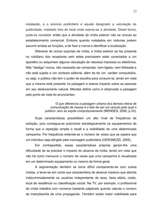 27

instalação, e o anúncio publicitário é aquele designado a veiculação de
publicidade, instalado fora do local onde exerce-se a atividade. Desta forma,
pode-se constatar então que a atividade de mídia exterior não se vincula ao
estabelecimento comercial. Embora quando instalados em rodovias podem
assumir ambas as funções, a de fixar a marca e identificar a localização.
Diferente de outros suportes de mídia, a mídia exterior se faz presente
no cotidiano dos receptores sem estes precisarem estar conectados a um
aparelho ou adquirirem alguma veiculação de natureza impressa ou eletrônica.
Não "desliga" nunca, não necessita ser comprada, nem ligada, nem folheada e
não está sujeita a um contexto editorial, além de ter um caráter compulsório,
ou seja, o público não tem o poder de escolha para consumi-la, tendo em vista
que a mesma está presente na paisagem e exerce impacto sobre as pessoas
em seu deslocamento natural. Mendes define como é observada a paisagem
pelo ponto de vista do anunciantes:
O que diferencia a paisagem urbana dos demais meios de
comunicação de massa é o fato de ser um veículo pelo qual o
público- alvo se expõe compulsoriamente (MENDES, 2006, p.33).
Suas características possibilitam um alto nível de freqüência de
exibição, pois consegue-se posicionar estrategicamente os equipamentos de
forma que a repetição amplie o recall e a visibilidade de uma determinada
campanha. Por frequência entende-se o número de vezes que se espera que
um indivíduo seja atingido pela mensagem publicitária (VERONEZZI, 2005).
Em contrapartida, essas características próprias geram-lhe uma
dificuldade de se precisar o impacto do alcance da mídia, tendo em vista que
não há como mensurar o número de vezes que uma campanha é visualizada
em um determinado equipamento ou mesmo de forma geral.
A segmentação também se torna difícil comparando-se com outras
mídias, a levar-se em conta sua característica de alcance massivo que aborda
indiscriminadamente os usuários independente de sexo, faixa etária, credo,
local de residência ou classificação social. Na TV, por exemplo, o profissional
de mídia trabalha com números bastante palpáveis quando calcula o número
de inserções/dia de uma propaganda. Também existe maior viabilidade para

 