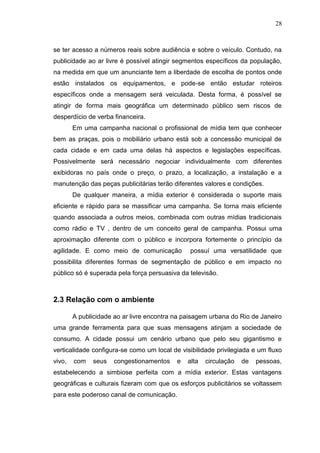 28

se ter acesso a números reais sobre audiência e sobre o veículo. Contudo, na
publicidade ao ar livre é possível atingir segmentos específicos da população,
na medida em que um anunciante tem a liberdade de escolha de pontos onde
estão instalados os equipamentos, e pode-se então estudar roteiros
específicos onde a mensagem será veiculada. Desta forma, é possível se
atingir de forma mais geográfica um determinado público sem riscos de
desperdício de verba financeira.
Em uma campanha nacional o profissional de mídia tem que conhecer
bem as praças, pois o mobiliário urbano está sob a concessão municipal de
cada cidade e em cada uma delas há aspectos e legislações específicas.
Possivelmente será necessário negociar individualmente com diferentes
exibidoras no país onde o preço, o prazo, a localização, a instalação e a
manutenção das peças publicitárias terão diferentes valores e condições.
De qualquer maneira, a mídia exterior é considerada o suporte mais
eficiente e rápido para se massificar uma campanha. Se torna mais eficiente
quando associada a outros meios, combinada com outras mídias tradicionais
como rádio e TV , dentro de um conceito geral de campanha. Possui uma
aproximação diferente com o público e incorpora fortemente o princípio da
agilidade. E como meio de comunicação

possuí uma versatilidade que

possibilita diferentes formas de segmentação de público e em impacto no
público só é superada pela força persuasiva da televisão.

2.3 Relação com o ambiente
A publicidade ao ar livre encontra na paisagem urbana do Rio de Janeiro
uma grande ferramenta para que suas mensagens atinjam a sociedade de
consumo. A cidade possui um cenário urbano que pelo seu gigantismo e
verticalidade configura-se como um local de visibilidade privilegiada e um fluxo
vivo,

com

seus

congestionamentos

e

alta

circulação

de

pessoas,

estabelecendo a simbiose perfeita com a mídia exterior. Estas vantagens
geográficas e culturais fizeram com que os esforços publicitários se voltassem
para este poderoso canal de comunicação.

 