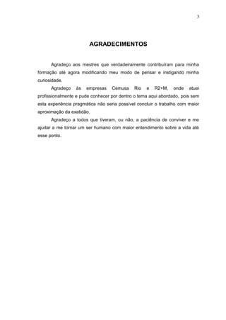 3

AGRADECIMENTOS

Agradeço aos mestres que verdadeiramente contribuíram para minha
formação até agora modificando meu modo de pensar e instigando minha
curiosidade.
Agradeço

às

empresas

Cemusa

Rio

e

R2+M,

onde

atuei

profissionalmente e pude conhecer por dentro o tema aqui abordado, pois sem
esta experiência pragmática não seria possível concluir o trabalho com maior
aproximação da exatidão.
Agradeço a todos que tiveram, ou não, a paciência de conviver e me
ajudar a me tornar um ser humano com maior entendimento sobre a vida até
esse ponto.

 