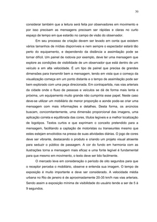 30

considerar também que a leitura será feita por observadores em movimento e
por isso precisam as mensagens precisam ser rápidas e claras no curto
espaço de tempo em que estarão no campo de visão do observador.
Em seu processo de criação devem ser levado em conta que existem
vários tamanhos de mídias disponíveis e nem sempre o espectador estará tão
perto do equipamento, e dependendo da distância a assimilação pode se
tornar difícil. Um painel de rodovia por exemplo, deve ter uma mensagem que
explore as condições de visibilidade de um observador que está dentro de um
veículo e em alta velocidade. É um tipo de painel que precisa de grandes
dimensões para transmitir bem a mensagem, tendo em vista que o começo da
visualização começa em um ponto distante e o tempo de assimilação pode ser
bem explorado com uma peça direcionada. Em contrapartida, nas vias arteriais
da cidade onde o fluxo de pessoas e veículos se dá de forma mais lenta e
próxima, um equipamento muito grande não cumpriria esse papel. Neste caso
deve-se utilizar um mobiliário de menor proporção e aonde pode-se criar uma
mensagem com mais informações e detalhes. Desta forma, os anúncios
buscam, concomitantemente, uma dimensão proporcional das imagens, uma
aplicação correta e equilibrada das cores, títulos legíveis e a melhor localização
de logotipos. Textos curtos e que exprimam o conceito pretendido para a
mensagem, facilitando a captação de motoristas ou transeuntes mesmo que
estes estejam envolvidos na pressa de suas atividades diárias. O jogo de cores
deve ser vibrante, destacando o produto e criando um projeto visual atraente
para seduzir o público de passagem. A cor do fundo em harmonia com as
ilustrações torna a mensagem mais eficaz e uma fonte legível é fundamental
para que mesmo em movimento, o texto deve ser lido facilmente.
O mercado leva em consideração o período de oito segundos para que
o receptor perceba o mobiliário, observe e entenda sua imagem. O tempo de
exposição é muito importante e deve ser considerado. A velocidade média
urbana no Rio de janeiro é de aproximadamente 20-35 km/h nas vias arteriais.
Sendo assim a exposição mínima de visibilidade do usuário tende a ser de 5 à
9 segundos.

 