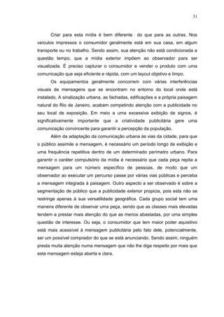 31

Criar para esta mídia é bem diferente

do que para as outras. Nos

veículos impressos o consumidor geralmente está em sua casa, em algum
transporte ou no trabalho. Sendo assim, sua atenção não está condicionada a
questão tempo, que a mídia exterior impõem ao observador para ser
visualizada. É preciso capturar o consumidor e vender o produto com uma
comunicação que seja eficiente e rápida, com um layout objetivo e limpo.
Os equipamentos geralmente concorrem com várias interferências
visuais de mensagens que se encontram no entorno do local onde está
instalado. A sinalização urbana, as fachadas, edificações e a própria paisagem
natural do Rio de Janeiro, acabam competindo atenção com a publicidade no
seu local de exposição. Em meio a uma excessiva exibição de signos, é
significativamente importante que a criatividade publicitária gere uma
comunicação convincente para garantir a percepção da população.
Além da adaptação da comunicação urbana às vias da cidade, para que
o público assimile a mensagem, é necessário um período longo de exibição e
uma frequência repetitiva dentro de um determinado perímetro urbano. Para
garantir o caráter compulsório da mídia é necessário que cada peça repita a
mensagem para um número específico de pessoas, de modo que um
observador ao executar um percurso passe por várias vias públicas e perceba
a mensagem integrada à paisagem. Outro aspecto a ser observado é sobre a
segmentação de público que a publicidade exterior propicia, pois esta não se
restringe apenas à sua versatilidade geográfica. Cada grupo social tem uma
maneira diferente de observar uma peça, sendo que as classes mais elevadas
tendem a prestar mais atenção do que as menos abastadas, por uma simples
questão de interesse. Ou seja, o consumidor que tem maior poder aquisitivo
está mais acessível à mensagem publicitária pelo fato dele, potencialmente,
ser um possível comprador do que se está anunciando. Sendo assim, ninguém
presta muita atenção numa mensagem que não lhe diga respeito por mais que
esta mensagem esteja aberta e clara.

 