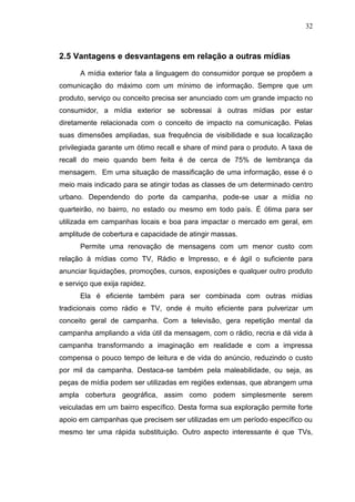 32

2.5 Vantagens e desvantagens em relação a outras mídias
A mídia exterior fala a linguagem do consumidor porque se propõem a
comunicação do máximo com um mínimo de informação. Sempre que um
produto, serviço ou conceito precisa ser anunciado com um grande impacto no
consumidor, a mídia exterior se sobressai à outras mídias por estar
diretamente relacionada com o conceito de impacto na comunicação. Pelas
suas dimensões ampliadas, sua frequência de visibilidade e sua localização
privilegiada garante um ótimo recall e share of mind para o produto. A taxa de
recall do meio quando bem feita é de cerca de 75% de lembrança da
mensagem. Em uma situação de massificação de uma informação, esse é o
meio mais indicado para se atingir todas as classes de um determinado centro
urbano. Dependendo do porte da campanha, pode-se usar a mídia no
quarteirão, no bairro, no estado ou mesmo em todo país. É ótima para ser
utilizada em campanhas locais e boa para impactar o mercado em geral, em
amplitude de cobertura e capacidade de atingir massas.
Permite uma renovação de mensagens com um menor custo com
relação à mídias como TV, Rádio e Impresso, e é ágil o suficiente para
anunciar liquidações, promoções, cursos, exposições e qualquer outro produto
e serviço que exija rapidez.
Ela é eficiente também para ser combinada com outras mídias
tradicionais como rádio e TV, onde é muito eficiente para pulverizar um
conceito geral de campanha. Com a televisão, gera repetição mental da
campanha ampliando a vida útil da mensagem, com o rádio, recria e dá vida à
campanha transformando a imaginação em realidade e com a impressa
compensa o pouco tempo de leitura e de vida do anúncio, reduzindo o custo
por mil da campanha. Destaca-se também pela maleabilidade, ou seja, as
peças de mídia podem ser utilizadas em regiões extensas, que abrangem uma
ampla cobertura geográfica, assim como podem simplesmente serem
veiculadas em um bairro específico. Desta forma sua exploração permite forte
apoio em campanhas que precisem ser utilizadas em um período específico ou
mesmo ter uma rápida substituição. Outro aspecto interessante é que TVs,

 