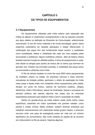 36

CAPÍTULO 3
OS TIPOS DE EQUIPAMENTOS

3.1 Equipamentos
Os equipamentos utilizados pela mídia exterior para exposição das
mídias se alteram e modernizam constantemente e não se reduzem somente
aos tipos citados na definição do Dicionário de Comunicação, anteriormente
mencionada. O uso de novos materiais e de novas tecnologias, geram vários
engenhos publicitários de variadas aplicações e design diferenciado. A
sofisticação das peças tem sido fundamental nesse cenário, e qualidades
como durabilidade, beleza e visibilidade são cada vez mais exigidas pelos
anunciantes e prefeituras. Alguns mobiliários urbanos além de beleza urbana
também exercem função de utilidade pública. A linha de equipamentos é vasta,
indo desde os abrigos para pontos de ônibus até os totens que iluminam as
grandes vias. Fixadas nas principais avenidas, a visibilidade das peças seduz
os anunciantes a utilizá-las como mídia.
O Rio de Janeiro recebeu no início dos anos 2000 vários equipamentos
de mobiliário urbano na cidade. As empresas Cemusa e Clear Channel,
vencedoras de licitação pública, ganharam o direito de exploração de mídia
nesta praça e desde então vem instalando vários equipamentos pela cidade.
Abrigos em ponto de ônibus, cabines de banheiros públicos, relógios
eletrônicos, totens informativos, placas de sinalização, lixeiras e quiosques de
serviços públicos são apenas algumas das peças que as empresas
exploradoras produzem para explorar mídia e servir a população da cidade.
Dentro do guarda-chuva da mídia exterior existe ainda outros meios
específicos, presentes em maior quantidade nas grandes cidades, como
painéis e mídias móveis. Neste contexto, existem diversas empresas que
trabalham exclusivamente com exploração destes grupos citados, e possuem
recursos onde uma peça de propaganda possa ser vista por um número
significativo de consumidores. São muito variadas as opções de se anunciar
em mídia exterior no Rio de Janeiro. Vejamos algumas:

 