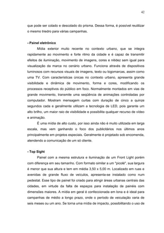 42

que pode ser colado e descolado do prisma. Dessa forma, é possível reutilizar
o mesmo triedro para várias campanhas.

- Painel eletrônico
Mídia exterior muito recente no contexto urbano, que se integra
rapidamente ao movimento e forte ritmo da cidade e é capaz de transmitir
efeitos de iluminação, movimento de imagens, cores e nitidez sem igual para
visualização da marca no cenário urbano. Funciona através de dispositivos
luminosos com recursos visuais de imagens, texto ou logomarcas, assim como
uma TV. Com características únicas no contexto urbano, apresenta grande
visibilidade e dinâmica de movimento, forma e cores, modificando os
processos receptivos do público em foco. Normalmente montados em vias de
grande movimento, transmite uma seqüência de animações controladas por
computador. Mostram mensagem curtas com duração de cinco a quinze
segundos cada e geralmente utilizam a tecnologia de LED, pois garante um
alto brilho, um maior raio de visibilidade e possibilita qualquer recurso de vídeo
e animação.
É uma mídia de alto custo, por isso ainda não é muito utilizada em larga
escala, mas vem ganhando o foco dos publicitários nos últimos anos
principalmente em projetos especiais. Geralmente é projetado sob encomenda,
atendendo a comunicação de um só cliente.
- Top Sight
Painel com a mesma estrutura e iluminação de um Front Light porém
com diferença em seu tamanho. Com formato similar a um "picolé", sua largura
é menor que sua altura e tem em média 3,50 x 5,00 m. Localizado em ruas e
avenidas de grande fluxo de veículos, apresenta-se instalado como num
pedestal. Esse tipo de painel foi criado para atingir áreas urbanas centrais das
cidades, em virtude da falta de espaços para instalação de painéis com
dimensões maiores. A mídia em geral é confeccionada em lona e é ideal para
campanhas de médio a longo prazo, onde o período de veiculação varia de
seis meses ou um ano. Se torna uma mídia de impacto, possibilitando o uso de

 