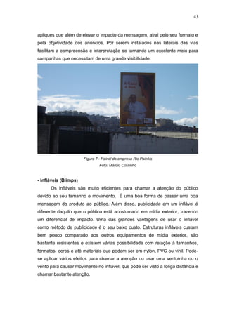 43

apliques que além de elevar o impacto da mensagem, atrai pelo seu formato e
pela objetividade dos anúncios. Por serem instalados nas laterais das vias
facilitam a compreensão e interpretação se tornando um excelente meio para
campanhas que necessitam de uma grande visibilidade.

Figura 7 - Painel da empresa Rio Painéis
Foto: Márcio Coutinho

- Infláveis (Blimps)
Os infláveis são muito eficientes para chamar a atenção do público
devido ao seu tamanho e movimento. É uma boa forma de passar uma boa
mensagem do produto ao público. Além disso, publicidade em um inflável é
diferente daquilo que o público está acostumado em mídia exterior, trazendo
um diferencial de impacto. Uma das grandes vantagens de usar o inflável
como método de publicidade é o seu baixo custo. Estruturas infláveis custam
bem pouco comparado aos outros equipamentos de mídia exterior, são
bastante resistentes e existem várias possibilidade com relação à tamanhos,
formatos, cores e até materiais que podem ser em nylon, PVC ou vinil. Podese aplicar vários efeitos para chamar a atenção ou usar uma ventoinha ou o
vento para causar movimento no inflável, que pode ser visto a longa distância e
chamar bastante atenção.

 