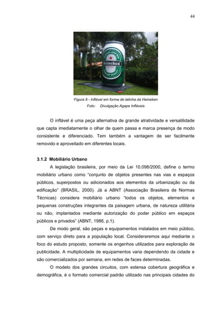 44

Figura 8 - Inflável em forma de latinha da Heineken
Foto:

Divulgação Agape Infláveis

O inflável é uma peça alternativa de grande atratividade e versatilidade
que capta imediatamente o olhar de quem passa e marca presença de modo
consistente e diferenciado. Tem também a vantagem de ser facilmente
removido e aproveitado em diferentes locais.

3.1.2 Mobiliário Urbano
A legislação brasileira, por meio da Lei 10.098/2000, define o termo
mobiliário urbano como “conjunto de objetos presentes nas vias e espaços
públicos, superpostos ou adicionados aos elementos da urbanização ou da
edificação” (BRASIL, 2000). Já a ABNT (Associação Brasileira de Normas
Técnicas) considera mobiliário urbano “todos os objetos, elementos e
pequenas construções integrantes da paisagem urbana, de natureza utilitária
ou não, implantados mediante autorização do poder público em espaços
públicos e privados” (ABNT, 1986, p.1).
De modo geral, são peças e equipamentos instalados em meio público,
com serviço direto para a população local. Consideraremos aqui mediante o
foco do estudo proposto, somente os engenhos utilizados para exploração de
publicidade. A multiplicidade de equipamentos varia dependendo da cidade e
são comercializados por semana, em redes de faces determinadas.
O modelo dos grandes circuitos, com extensa cobertura geográfica e
demográfica, é o formato comercial padrão utilizado nas principais cidades do

 