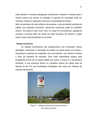 47

onde também é inserida propaganda. Geralmente a testeira é vendida para o
mesmo cliente que veicula no backlight. O período de veiculação pode ser
semanal, mensal ou adequado conforme a necessidade do cliente.
Além de participar da vida cotidiana das pessoas, a banca também participa da
cidade com presença recorrente, assumindo importante papel de mobiliário
urbano. Ela assume hoje muito mais um papel de conveniência, agregando
produtos e serviços além da venda de mídia impressa. No entanto o target
maior é quem está transitando em veículos.

- Relógio termômetro

Os relógios termômetros são equipamentos com iluminação interna
(backlight), destinados à orientação do público em geral quanto ao horário e
temperatura, podendo ser instalados nas vias públicas, nos canteiros centrais
e ilhas de travessia de avenidas. Esta mídia disponibiliza espaço para
propaganda acima de um placar digital que indica o horário e a temperatura
ambiente. A sua presença efetiva no mobiliário urbano da cidade data da
década de 80. Por sua localização privilegiada, são vistos por milhares de
pessoas diariamente.

Figura 11 - Relógio termômetro da empresa Cemusa
Foto: Márcio Coutinho

 