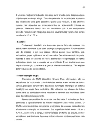 48

É um meio relativamente barato, pois pode surtir grande efeito dependendo do
objetivo que se deseja atingir. Tem alto potencial de impacto pois apresenta
boa visibilidade tanto para pedestres quanto para veículos, e são atrativos
mesmo nas situações de engarrafamentos ou aglomeração intensa de
pessoas. Oferecem menor risco ao vandalismo pois é um equipamento
elevado. Possuí design integrado à cidade e seus formatos variam, mas o mais
usual mede 1,5 x 1,00 m.
- Sanitário
Equipamento instalado em áreas com grande fluxo de pessoas com
estrutura em aço inox e duas faces backlight com propaganda. Funciona com o
uso de moedas e em seu espaço interno possuí vaso sanitário, pia,
saboneteira, papel higiênico e secador de mãos. Seu sistema é auto limpante,
fazendo a troca de assento do vaso, desinfecção e higienização de forma
automática, assim que o usuário sai do mobiliário. É um equipamento que
requer manutenção constante e é grande alvo de vandalismos. Tem espaço
para veiculação de 2 publicidades.

- Totem backlight (mupi)
Chamados de MUPI (Mobiliário Urbano Para Informação), são os
expositores de publicidade, com dimensões médias, e em formato de cartaz
vertical, protegidos por um vidro, dotados de iluminação interior por um sistema
backlight com dupla face publicitária. São utilizados nos abrigos de ônibus
como parte da composição deste mobiliário e também são montados como
peça de mobiliário isoladamente.
Alguns são providos de um motor que faz rodar 3 anúncios por face,
permitindo o aproveitamento do mesmo dispositivo para vários clientes. O
MUPI é um meio intimista com grande proximidade às pessoas, captando mais
eficazmente a atenção do transeunte. Sua superfície visível mede 1,16 m x
1,71 m. Assim como o abrigo, é comercializado em forma de circuito, onde é
vendido um quantitativo de faces que cobrem diversos pontos espalhados pela
cidade.

 