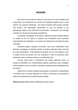 5

RESUMO

Nos últimos anos pôde-se observar que houve uma forte tendência de
crescimento no investimento de recursos de marketing voltados para a mídia
exterior nas grandes metrópoles. No entanto estudos dentro desse contexto
não tiveram uma abordagem significativa no que diz respeito a sua
participação efetiva como elemento de promoção e receberam uma atenção
modesta, em termos de exposições acadêmicas.
A presente monografia versa sobre a relevância atual da Mídia exterior
na cidade do Rio de Janeiro e observa sua importância como elemento
potencializador de resultados no processo de marketing de promoção de bens
e serviços.
Apresenta alguns aspectos envolvidos como sua contribuição como
elemento propagador e pretende ampliar os dados existentes sobre esse tipo
de mídia segmentada. Trata também de analisar sob um viés histórico, como
a cidade do Rio de Janeiro com sua arquitetura e fluxo se posiciona como
mediadora entre as classes urbanas e a publicidade local.
Procura ainda situar a importância das mídias exteriores como um
campo de atividades com características próprias, apontando suas vantagens
e desvantagens no que se refere a mercado e posicionamento estratégico para
as marcas.
Desta forma o estudo analítico busca ajudar a interpretar e compreender
o momento que vive este segmento de mídia e demonstra sua importância
atual como suporte para campanhas de promoção.

Palavras chave: Mídia exterior, Marketing, Rio de Janeiro

 
