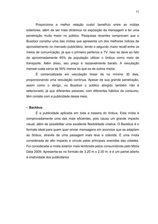 51

Proporciona a melhor relação custo/ benefício entre as mídias
exteriores, além de ser mais dinâmica na exposição da mensagem e ter uma
penetração muito maior no público. Pesquisas recentes comprovam que o
Busdoor constitui uma das mídias que apresenta um dos melhores índices de
aproveitamento no mercado publicitário, tendo o segundo maior recall entre os
meios de comunicação, já que o primeiro pertence a TV. Isso se deve ao fato
de aproximadamente 65% da população utilizar o ônibus como meio de
transporte. Além disso, seu preço é razoavelmente barato. A veiculação
mensal custa cerca de 50% menos do que os de outros meios.
É comercializada em veiculação linear de no mínimo 30 dias,
proporcionando uma veiculação contínua. Apesar de sua grande penetração,
assim como o abrigo, no Busdoor o público atingido também não é
selecionado, já que diferentes pessoas, com diferentes hábitos de consumo,
têm contato com a publicidade desse meio.

- Backbus
É a publicidade aplicada em toda a traseira do ônibus. Esta mídia é
comprovadamente uma das mais eficientes, pois causa um grande impacto
visual, além de possibilitar uma excelente flexibilidade criativa. O Backbus é o
formato ideal para quem quer enviar mensagens em anúncios que se adaptam
ao ônibus, através de uma paisagem mais leve e colorida. É uma mídia
considerada de alto impacto e circula pelas principais avenidas das cidades.
Foi considerada a mídia exterior mais lembrada pelos consumidores pelo Midia
Data 2009. Apresenta-se no formato de 3,20 m x 2,30 m, e é um painel aberto
à criatividade dos publicitários.

 
