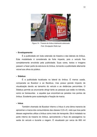 52

Figura 14 - Traseira de ônibus totalmente adesivada
Foto: Divulgação Rádio tupi

- Envelopamento
É a publicidade em toda extensão da traseira e das laterais do ônibus.
Esta modalidade é considerada de forte impacto, pois o veículo fica
completamente envolvido pela publicidade. Suas cores, textos e imagens
passam a fazer parte da estrutura do ônibus, tornando a publicidade altamente
visível aos olhos do público.

- Sidebus
É a publicidade localizada na lateral do ônibus. É menos usada,
comparada ao Busdoor e ao Backbus, mas possui grande impacto de
visualização devido ao tamanho do veículo e as distâncias percorridas. O
Sidebus permite ao anunciante atingir tanto as pessoas que estão no trânsito,
como os transeuntes e aqueles que encontram-se parados nos pontos de
ônibus. Excelente para sustentação e fixação de marca.

- Inbus
Também chamado de Busdoor interno o Inbus é uma ótima maneira de
aproximar a marca dos consumidores das classes C,D e E, visto que boa parte
desses segmentos utiliza o ônibus como meio de transporte. Ele é instalado na
parte interna da traseira do ônibus, aproveitando o fluxo de passageiros na
saída do veículo e durante a viagem. É visualizado por cerca de 800 mil

 