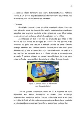53

pessoas que utilizam diariamente este sistema de transporte urbano no Rio de
Janeiro. É um espaço de publicidade bastante interessante do ponto de vista
do custo que pode ser 50% menor que o Busdoor.

- Taxidoor
Mobilidade, longo período de exibição e impacto são alguns dos pontos
mais relevantes nesse tipo de mídia. Nas ruas 24 horas por dia e rodando sem
restrições, este segmento possibilita ainda a criação de peças diferenciadas,
ações promocionais exclusivas e total integração com outras mídias.
A publicidade em táxi é um meio de divulgação que utiliza o vidro
traseiro do táxi através da aplicação do anúncio em uma película, mídia
adesivada na porta dos veículos e também através de painel luminoso
backlight, fixado no teto. Tem sido bastante utilizada pois é mais barata que o
Busdoor e pode levar a informação a uma diversidade maior de públicos, já
que não faz um percurso único e o público atingido é constantemente
renovado. É bastante utilizado em campanhas publicitárias de longo prazo,
pois a confecção e a durabilidade do material da mídia é de longa duração.

Figura 15 - Película adesiva no vidro traseiro
Foto: Divulgação Cartaxi

Táxis de grandes cooperativas atuam em 30 a 50 pontos de apoio
espalhados

em

pontos

estratégicos

da

cidade,

como

shoppings,

supermercados, aeroportos, teatros, cinemas, praias, entre outros, e percorrem
em média de 6.000 a 7.500 quilômetros mensalmente. Desta forma possibilita
a regionalização de uma campanha conforme a escolha do ponto de táxi.

 