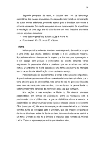 54

Segundo pesquisas de recall, o taxidoor tem 75% de lembrança
espontânea das marcas anunciadas. É o segundo maior recall em comparação
às outras mídias exteriores, perdendo apenas para o Busdoor, que ocupa a
primeira colocação. Em média, consegue-se pelo mesmo preço de um outdoor
a veiculação de uma peça em 40 táxis durante um mês. Trabalha em média
com os seguintes tamanhos:
 Vidro traseiro (área útil): 1,05 m x 0,85 m x 0,45 m
 Porta lateral: 30 x 50 cm ou 20 x 30 cm.
- Metrô
Muitos produtos e clientes investem neste segmento de usuários porque
é uma mídia que chama bastante atenção e é de visibilidade massiva.
Aproveita-se o tempo de espera e de viagem que é ocioso para o passageiro e
é um espaço bem popular e democrático da cidade, atingindo vários
segmentos da população afeitos a produtos que se encaixam em vários
nichos. O ambiente no metrô estabelece uma forma alternativa de interação
sendo capaz de criar identificação com o usuário do serviço.
Pela distribuição de equipamentos, o tempo todo o usuário é impactado.
A quantidade de pessoas que utilizam o serviço diariamente é outro fator que o
torna atraente para os anunciantes. São cerca de 500 mil pessoas utilizando
esse meio de transporte todos os dias, com um tempo de permanência no
sistema metroviário por cerca de 30 minutos cada vez que o utilizam.
Nos vagões e nas estações, o Metrô do Rio oferece inúmeras
possibilidades em termos de publicidade. Entre as vantagens está a
proximidade com o público alvo, a grande visibilidade diurna e noturna, a
possibilidade de atingir diversas faixas etárias e classes sociais e o excelente
CPM (custo por mil). Geralmente os espaços são comercializados por 30 dias
corridos. Entre as inovações está o Sidetrack, que são imagens seqüenciais
dentro do túnel que, vistas de dentro do trem, tem-se a ilusão de se assistir a
um filme. O metro do Rio foi o primeiro a implantar esse formato na América
Latina. Vejamos alguns equipamentos que são oferecidos:

 