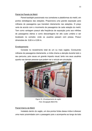 55

Painel de Parede de Metrô
Painel backlight posicionado nos corredores e plataformas do metrô, em
pontos estratégicos das estações. Proporciona uma grande exposição para
milhares de passageiros que transitam diariamente nas estações. O preço
varia de acordo com o movimento de passageiros de cada estação do metrô.
Tem como vantagem possuir alta freqüência de exposição junto aos milhões
de passageiros diários e como desvantagens ter alto custo unitário e ser
localizado no corredor, onde os usuários passam com pressa. Possuí
dimensões de 0,60 m x 0,90 m.

Envelopamento
Consiste no revestimento total de um ou mais vagões. Conduzindo
milhares de passageiros diariamente, a mídia chama a atenção durante todo o
seu percurso, pois causa um grande impacto visual, tanto nos seus usuários
quanto nas demais pessoas que podem ver o veículo em circulação.

Figura 16 - Envelopamento de vagão
Foto: Divulgação Metrô Rio

Painel Interno de Metrô
Instalado dentro do vagão, um dos pontos fortes dessa mídia é oferecer
uma maior proximidade com o passageiro pois o acompanha ao longo de todo

 