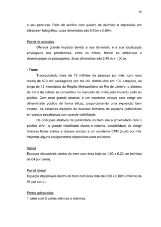 56

o seu percurso. Feito de acrílico com quadro de alumínio e impressão em
silkscreen fotográfico, suas dimensões são 0,40m x 0,60m.

Painel de estações
Oferece grande impacto devido a sua dimensão e a sua localização
privilegiada nas plataformas, entre os trilhos, frontal ao embarque e
desembarque de passageiros. Suas dimensões são 2,40 m x 1,00 m.

- Trens
Transportando mais de 13 milhões de pessoas por mês, com uma
média de 570 mil passageiros por dia útil, distribuídos em 102 estações, ao
longo de 12 municípios da Região Metropolitana do Rio de Janeiro, o sistema
de trens da cidade se consolidou no mercado de mídia pelo impacto junto ao
público. Com esse grande alcance, é um excelente veículo para atingir um
determinado público de forma eficaz, proporcionando uma exposição bem
intensa. As estações dispõem de diversos formatos de espaços publicitários
em pontos estratégicos com grande visibilidade.
Os principais atrativos da publicidade no trem são a proximidade com o
público alvo, a grande visibilidade diurna e noturna, possibilidade de atingir
diversas faixas etárias e classes sociais, e um excelente CPM (custo por mil).
Vejamos alguns equipamentos disponíveis para anúncios:

Sanca
Espaços disponíveis dentro do trem com área total de 1.00 x 0.20 cm (mínimo
de 04 por carro).

Painel lateral
Espaços disponíveis dentro do trem com área total de 0,60 x 0,80m (mínimo de
04 por carro).

Portas adesivadas
1 carro com 8 portas internas e externas

 