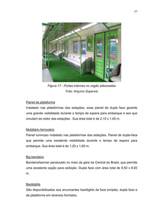 57

Figura 17 - Portas internas no vagão adesivadas
Foto: Arquivo Supervia

Painel de plataforma
Instalado nas plataformas das estações, esse painel de dupla face garante
uma grande visibilidade durante o tempo de espera para embarque e aos que
circulam ao redor das estações. Sua área total é de 2,10 x 1,00 m.

Mobiliário ferroviário
Painel luminoso instalado nas plataformas das estações. Painel de dupla-face
que permite uma excelente visibilidade durante o tempo de espera para
embarque. Sua área total é de 1,20 x 1,80 m.

Big bandeira
Bandeira/banner pendurado no meio da gare da Central do Brasil, que permite
uma excelente opção para exibição. Dupla face com área total de 9,50 x 8,00
m.

Backlights
São disponibilizados aos anunciantes backlights de face simples, dupla face e
de plataforma em diversos formatos.

 