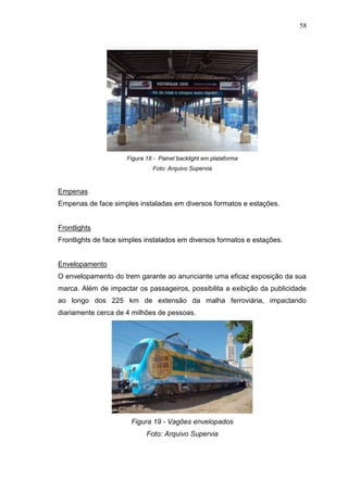 58

Figura 18 - Painel backlight em plataforma
Foto: Arquivo Supervia

Empenas
Empenas de face simples instaladas em diversos formatos e estações.

Frontlights
Frontlights de face simples instalados em diversos formatos e estações.

Envelopamento
O envelopamento do trem garante ao anunciante uma eficaz exposição da sua
marca. Além de impactar os passageiros, possibilita a exibição da publicidade
ao longo dos 225 km de extensão da malha ferroviária, impactando
diariamente cerca de 4 milhões de pessoas.

Figura 19 - Vagões envelopados
Foto: Arquivo Supervia

 