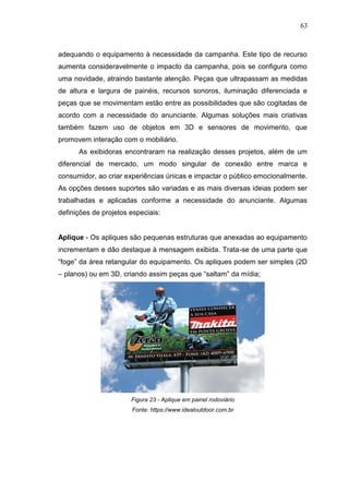63

adequando o equipamento à necessidade da campanha. Este tipo de recurso
aumenta consideravelmente o impacto da campanha, pois se configura como
uma novidade, atraindo bastante atenção. Peças que ultrapassam as medidas
de altura e largura de painéis, recursos sonoros, iluminação diferenciada e
peças que se movimentam estão entre as possibilidades que são cogitadas de
acordo com a necessidade do anunciante. Algumas soluções mais criativas
também fazem uso de objetos em 3D e sensores de movimento, que
promovem interação com o mobiliário.
As exibidoras encontraram na realização desses projetos, além de um
diferencial de mercado, um modo singular de conexão entre marca e
consumidor, ao criar experiências únicas e impactar o público emocionalmente.
As opções desses suportes são variadas e as mais diversas ideias podem ser
trabalhadas e aplicadas conforme a necessidade do anunciante. Algumas
definições de projetos especiais:

Aplique - Os apliques são pequenas estruturas que anexadas ao equipamento
incrementam e dão destaque à mensagem exibida. Trata-se de uma parte que
“foge” da área retangular do equipamento. Os apliques podem ser simples (2D
– planos) ou em 3D, criando assim peças que “saltam” da mídia;

Figura 23 - Aplique em painel rodoviário
Fonte: https://www.idealoutdoor.com.br

 