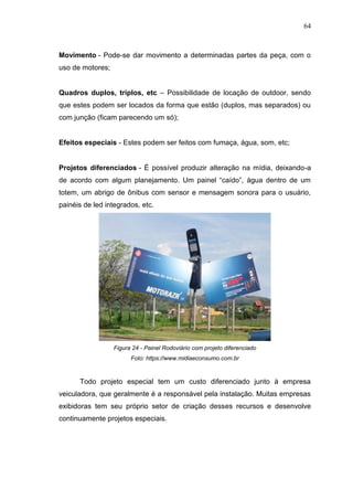 64

Movimento - Pode-se dar movimento a determinadas partes da peça, com o
uso de motores;
Quadros duplos, triplos, etc – Possibilidade de locação de outdoor, sendo
que estes podem ser locados da forma que estão (duplos, mas separados) ou
com junção (ficam parecendo um só);

Efeitos especiais - Estes podem ser feitos com fumaça, água, som, etc;

Projetos diferenciados - É possível produzir alteração na mídia, deixando-a
de acordo com algum planejamento. Um painel “caído”, água dentro de um
totem, um abrigo de ônibus com sensor e mensagem sonora para o usuário,
painéis de led integrados, etc.

Figura 24 - Painel Rodoviário com projeto diferenciado
Foto: https://www.midiaeconsumo.com.br

Todo projeto especial tem um custo diferenciado junto à empresa
veiculadora, que geralmente é a responsável pela instalação. Muitas empresas
exibidoras tem seu próprio setor de criação desses recursos e desenvolve
continuamente projetos especiais.

 
