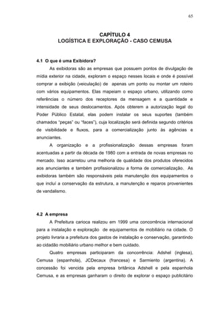 65

CAPÍTULO 4
LOGÍSTICA E EXPLORAÇÃO - CASO CEMUSA

4.1 O que é uma Exibidora?
As exibidoras são as empresas que possuem pontos de divulgação de
mídia exterior na cidade, exploram o espaço nesses locais e onde é possível
comprar a exibição (veiculação) de apenas um ponto ou montar um roteiro
com vários equipamentos. Elas mapeiam o espaço urbano, utilizando como
referências o número dos receptores da mensagem e a quantidade e
intensidade de seus deslocamentos. Após obterem a autorização legal do
Poder Público Estatal, elas podem instalar os seus suportes (também
chamados “peças” ou “faces”), cuja localização será definida segundo critérios
de visibilidade e fluxos, para a comercialização junto às agências e
anunciantes.
A

organização

e

a

profissionalização

dessas

empresas

foram

acentuadas a partir da década de 1980 com a entrada de novas empresas no
mercado. Isso acarretou uma melhoria de qualidade dos produtos oferecidos
aos anunciantes e também profissionalizou a forma de comercialização. As
exibidoras também são responsáveis pela manutenção dos equipamentos o
que incluí a conservação da estrutura, a manutenção e reparos provenientes
de vandalismo.

4.2 A empresa
A Prefeitura carioca realizou em 1999 uma concorrência internacional
para a instalação e exploração de equipamentos de mobiliário na cidade. O
projeto livraria a prefeitura dos gastos de instalação e conservação, garantindo
ao cidadão mobiliário urbano melhor e bem cuidado.
Quatro empresas participaram da concorrência: Adshel (inglesa),
Cemusa (espanhola), JCDecaux (francesa) e Sarmiento (argentina). A
concessão foi vencida pela empresa britânica Adshell e pela espanhola
Cemusa, e as empresas ganharam o direito de explorar o espaço publicitário

 