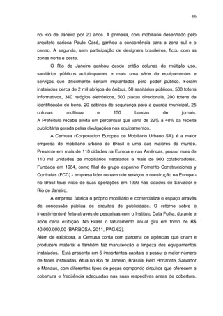 66

no Rio de Janeiro por 20 anos. A primeira, com mobiliário desenhado pelo
arquiteto carioca Paulo Casé, ganhou a concorrência para a zona sul e o
centro. A segunda, sem participação de designers brasileiros, ficou com as
zonas norte e oeste.
O Rio de Janeiro ganhou desde então colunas de múltiplo uso,
sanitários públicos autolimpantes e mais uma série de equipamentos e
serviços que dificilmente seriam implantados pelo poder público. Foram
instalados cerca de 2 mil abrigos de ônibus, 50 sanitários públicos, 500 totens
informativos, 340 relógios eletrônicos, 500 placas direcionais, 200 totens de
identificação de bens, 20 cabines de segurança para a guarda municipal, 25
colunas

multiuso

e

150

bancas

de

jornais.

A Prefeitura recebe ainda um percentual que varia de 22% a 40% da receita
publicitária gerada pelas divulgações nos equipamentos.
A Cemusa (Corporacion Europea de Mobiliário Urbano SA), é a maior
empresa de mobiliário urbano do Brasil e uma das maiores do mundo.
Presente em mais de 110 cidades na Europa e nas Américas, possuí mais de
110 mil unidades de mobiliários instalados e mais de 900 colaboradores.
Fundada em 1984, como filial do grupo espanhol Fomento Construcciones y
Contratas (FCC) - empresa líder no ramo de serviços e construção na Europa no Brasil teve início de suas operações em 1999 nas cidades de Salvador e
Rio de Janeiro.
A empresa fabrica o próprio mobiliário e comercializa o espaço através
de concessão pública de circuitos de publicidade. O retorno sobre o
investimento é feito através de pesquisas com o Instituto Data Folha, durante e
após cada exibição. No Brasil o faturamento anual gira em torno de R$
40.000.000,00 (BARBOSA, 2011, PAG.62).
Além de exibidora, a Cemusa conta com parceria de agências que criam e
produzem material e também faz manutenção e limpeza dos equipamentos
instalados. Está presente em 5 importantes capitais e possui o maior número
de faces instaladas. Atua no Rio de Janeiro, Brasília, Belo Horizonte, Salvador
e Manaus, com diferentes tipos de peças compondo circuitos que oferecem a
cobertura e freqüência adequadas nas suas respectivas áreas de cobertura.

 
