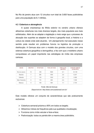 67

No Rio de janeiro atua com 12 circuitos num total de 3.600 faces publicitárias
para uma população de 6,1 milhões.

4.3 Cobertura e abrangência
A quase onipresença da Mídia exterior no cenário urbano oferece
altíssimas coberturas nos mais diversos targets, dos mais populares aos mais
sofisticados. Além de se adaptar a legislação o meio exige que o processo de
alocação dos suportes se adaptem de forma à geografia local, a história e a
cultura da cidade onde está atuando. Um planejamento mal executado nesse
sentido pode resultar em problemas futuros na logística de produção e
distribuição. A Cemusa atua com o modelo dos grandes circuitos, com uma
extensa cobertura geográfica e demográfica, e fez com que o mobiliário urbano
conquistasse um papel importante nas estratégias de mídia das empresas
cariocas.

Fonte: Site da Cemusa
Disponível em: http://www.cemusadobrasil.com.br/

Este modelo oferece um conjunto de características que são praticamente
exclusivas:
 Cobertura semanal próxima a 90% em todos os targets;
 Altíssimos índices de frequência pela sua qualidade e localização;
 Funciona como mídia veicular e face-a-face;
 Padronização: todos os painéis têm a mesma área publicitária;

 