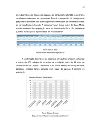 69

elevados índices de frequência, capazes de conquistar a atenção e construir o
recall necessários para as campanhas. Tudo é uma questão de planejamento
por parte da exibidora e do cliente/agência na montagem do circuito baseandose na frequência de trânsito. A pesquisa Target Group Index, do Ibope Mídia,
aponta tendência de a população estar em trânsito entre 7h e 18h, período no
qual fica mais exposta à publicidade em mídia exterior.

Fonte: Site do IBGE
Disponível em: https://ww .ibge.gov.br

A combinação dos índices de cobertura e frequência chegam a alcançar
a marca de 370 milhões de impactos na população maior de 12 anos na
cidade do Rio de Janeiro. Nenhuma outra mídia, exterior ou qualquer outra,
consegue entregar tantos contatos num prazo de apenas 1 semana de
veiculação.

Fonte: Site da Cemusa
Disponível em: http://www.cemusadobrasil.com.br/

 