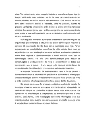 7

atual. Ter conhecimento sobre passado histórico e suas alterações ao logo do
tempo, verificando suas variações, serviu de base para construção de um
melhor processo de estudo sobre o item examinado. Este método de estudo
teve como finalidade explicar o processo, tanto no passado, quanto no
presente verificando similaridades entre teoria e a prática em dois momentos
distintos. Isso proporcionou uma análise comparativa de extrema relevância,
para avaliar a sua real importância para a sociedade a qual o assunto está
situado atualmente.
Num segundo momento, a pesquisa apresenta-se com um conjunto de
argumentos que demonstra a articulação da cidade como espaço midiático e
como se dá essa relação de mão dupla com a publicidade ao ar livre. Foram
apresentadas as possibilidades específicas da mídia exterior bem como as
experiências que vem sendo aplicadas neste ambiente atualmente expondo de
forma mais objetiva a operacionalidade e como funciona esse tipo de
comunicação urbana. Foi feita uma contextualização para discutir as
conceituações e particularidades do meio e apresentaram-se dados que
demonstram que a cidade

é um grande pólo nacional concentrador de

comercialização de mídia exterior com receita e participação relevantes.
A empresa Cemusa Rio foi analisada como caso, a fim de permitir o
conhecimento amplo e detalhado dos processos e acrescentar à investigação
uma sedimentação, além de fornecer uma visualização mais próxima de como
a mídia exterior se articula operacionalmente na cidade do Rio de Janeiro.
De acordo com o que foi proposto, o objetivo geral deste trabalho foi
investigar e levantar aspectos sobre esse importante veículo influenciador na
decisão de compra do consumidor e gerar dados mais aprofundados que
ajudassem na interpretação e compreensão do momento que vive a Mídia
exterior. Desta forma, esta investigação acrescenta informações sobre sua
importância atual como suporte para campanhas de promoção e orienta ainda
à formulação de outras hipóteses em torno do tema.

 