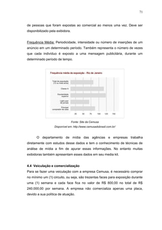 71

de pessoas que foram expostas ao comercial ao menos uma vez. Deve ser
disponibilizado pela exibidora.

Frequência Média: Periodicidade, intensidade ou número de inserções de um
anúncio em um determinado período. Também representa o número de vezes
que cada indivíduo é exposto a uma mensagem publicitária, durante um
determinado período de tempo.

Fonte: Site da Cemusa
Disponível em: http://www.cemusadobrasil.com.br/

O departamento de mídia das agências e empresas trabalha
diretamente com estudos desse dados e tem o conhecimento de técnicas de
análise de mídia a fim de apurar essas informações. No entanto muitas
exibidoras também apresentam esses dados em seu media kit.

4.4 Veiculação e comercialização
Para se fazer uma veiculação com a empresa Cemusa, é necessário comprar
no mínimo um (1) circuito, ou seja, são trezentas faces para exposição durante
uma (1) semana e cada face fica no valor de R$ 800,00 no total de R$
240.000,00 por semana. A empresa não comercializa apenas uma placa,
devido a sua política de atuação.

 