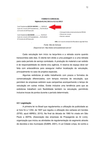 72

Fonte: Site da Cemusa
Disponível em: http://www.cemusadobrasil.com.br/

Cada veiculação tem início na terça-feira e a retirada ocorre quando
transcorridos sete dias. O cliente tem direto a uma postagem e a uma retirada
para cada período de serviço contratado. A produção do material a ser exibido
é de responsabilidade do cliente e/ou agência. A reserva de espaço deve ser
feita com antecedência para assegurar melhor localização da veiculação,
principalmente no caso de projetos especiais.
Algumas exibidoras já estão trabalhando com prazos e formatos de
comercialização diferenciados, com tempos menores de veiculação, que
permitem às empresas exibirem suas campanhas acompanhando o tempo de
veiculação em outras mídias. Existe inclusive uma tendência para que as
exibidoras trabalhem com flexibilidade também na veiculação, permitindo
inclusive trocas de pontos durante o período determinado.

4.5 Legislação
A primeira lei no Brasil que regulamentou a utilização de publicidade ao
ar livre foi a 1.054, de 1907 que regulou a utilização dos cartazes em bondes
(STIEL apud ABREU, 2010). Na final da década de 1960 foi criada em São
Paulo a AEPAL (Associação das empresas de Propaganda ao Ar Livre),
organização que iniciou as atividades de regulamentação do segmento através
de decretos e leis municipais (DUBIN, 2001). A Lei Cidade Limpa, lei contra a

 